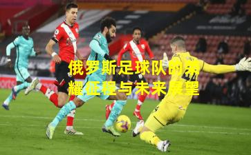 俄罗斯足球队的荣耀征程与未来展望